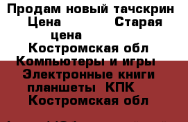 Продам новый тачскрин › Цена ­ 1 500 › Старая цена ­ 1 700 - Костромская обл. Компьютеры и игры » Электронные книги, планшеты, КПК   . Костромская обл.